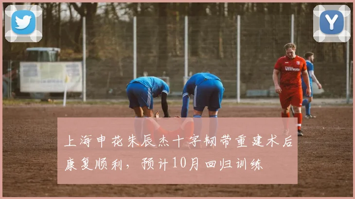 上海申花朱辰杰十字韧带重建术后康复顺利，预计10月回归训练