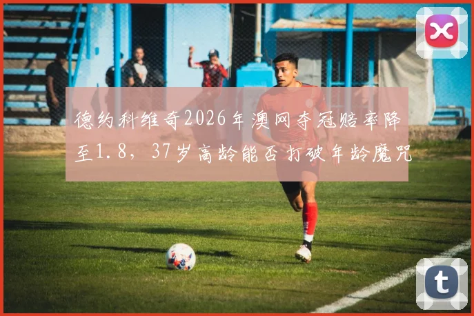 德约科维奇2026年澳网夺冠赔率降至1.8，37岁高龄能否打破年龄魔咒？