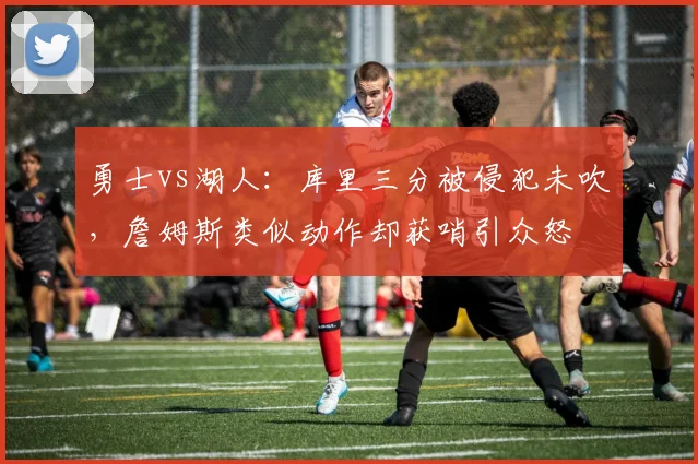 勇士vs湖人：库里三分被侵犯未吹，詹姆斯类似动作却获哨引众怒