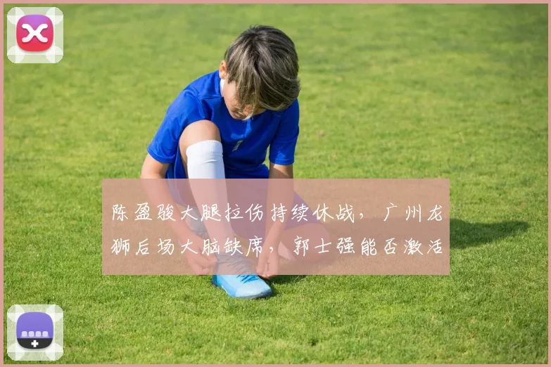 陈盈骏大腿拉伤持续休战，广州龙狮后场大脑缺席，郭士强能否激活替补控卫？