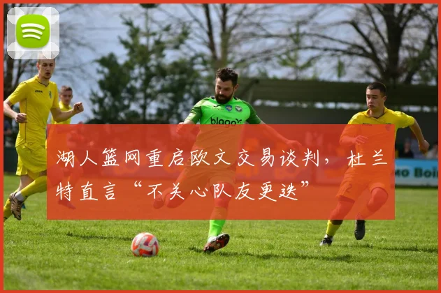 湖人篮网重启欧文交易谈判，杜兰特直言“不关心队友更迭”